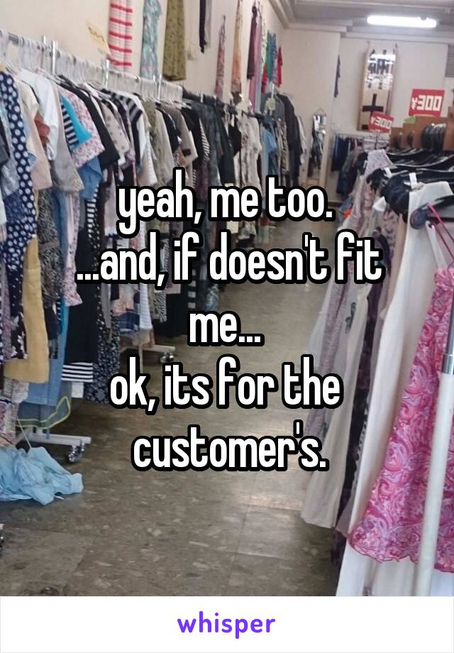 yeah, me too. 
...and, if doesn't fit me... 
ok, its for the 
customer's.