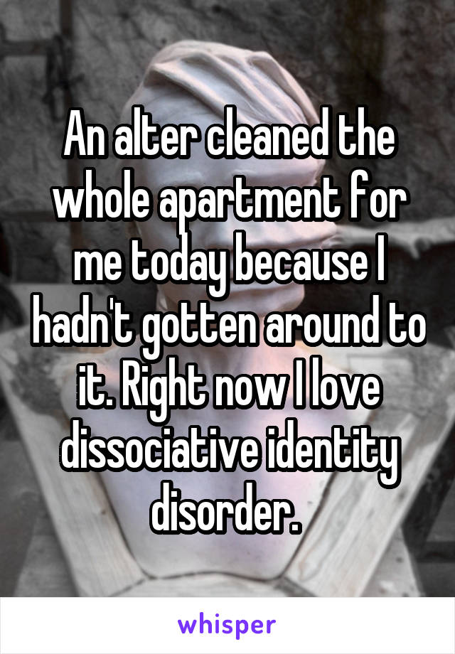 An alter cleaned the whole apartment for me today because I hadn't gotten around to it. Right now I love dissociative identity disorder. 