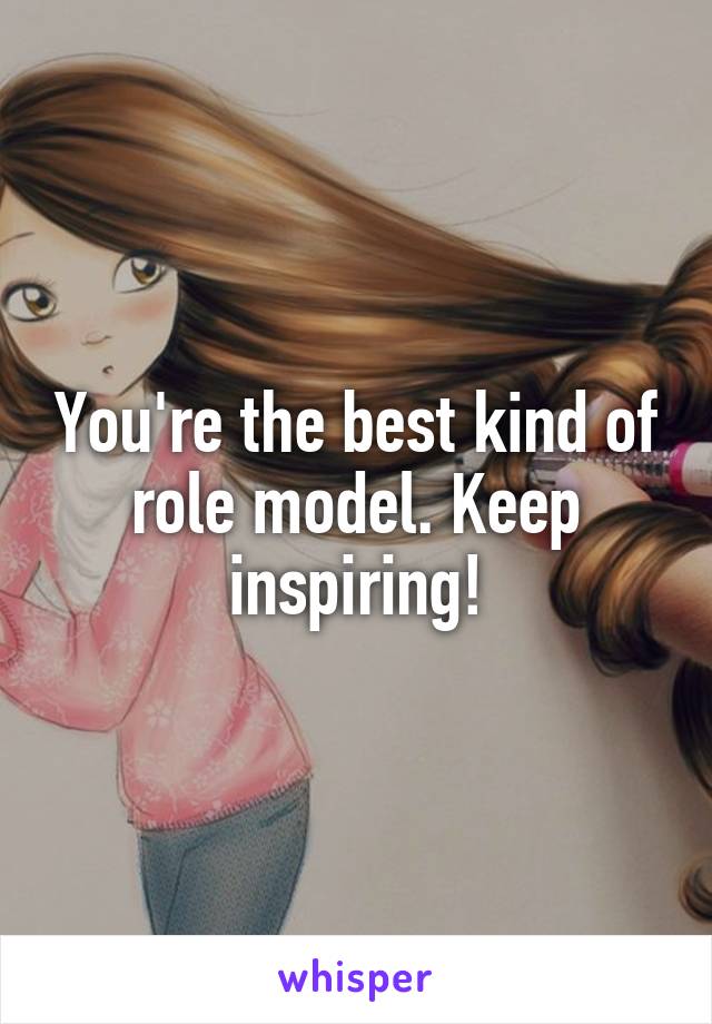 You're the best kind of role model. Keep inspiring!