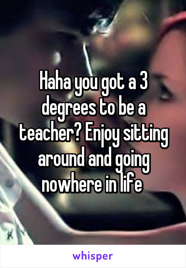 Haha you got a 3 degrees to be a teacher? Enjoy sitting around and going nowhere in life 