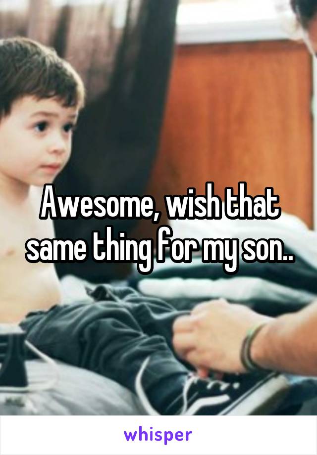 Awesome, wish that same thing for my son..