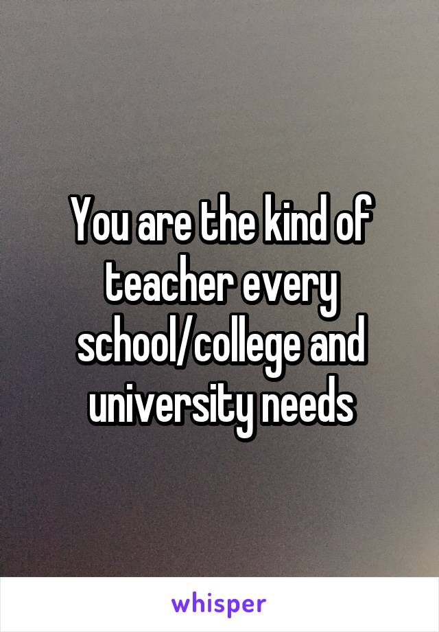 You are the kind of teacher every school/college and university needs