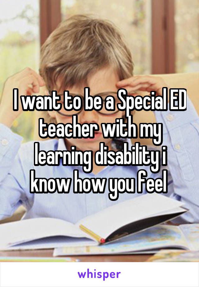 I want to be a Special ED teacher with my learning disability i know how you feel 