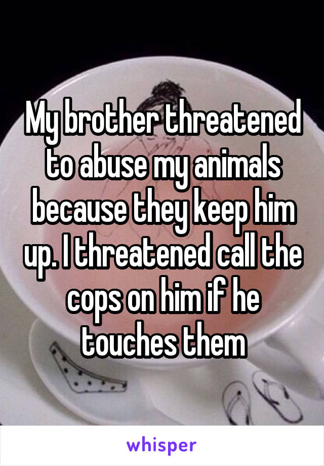 My brother threatened to abuse my animals because they keep him up. I threatened call the cops on him if he touches them