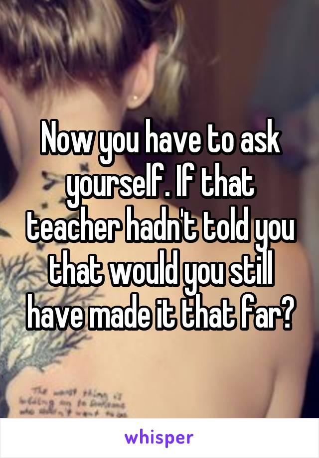 Now you have to ask yourself. If that teacher hadn't told you that would you still have made it that far?