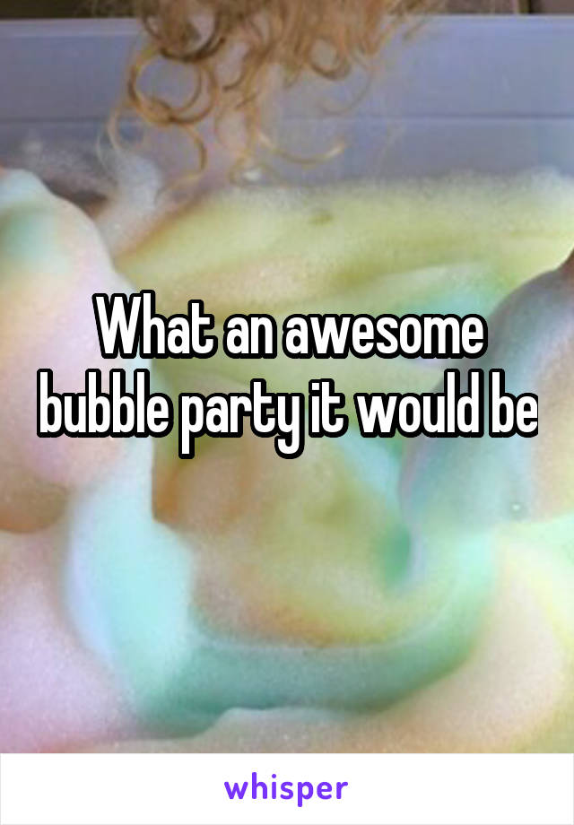 What an awesome bubble party it would be 