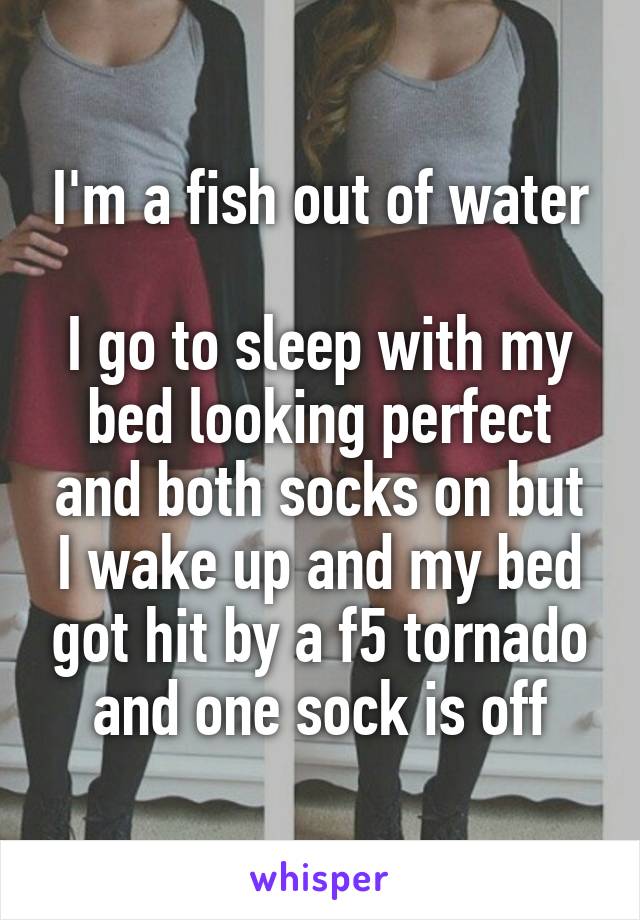 I'm a fish out of water

I go to sleep with my bed looking perfect and both socks on but I wake up and my bed got hit by a f5 tornado and one sock is off