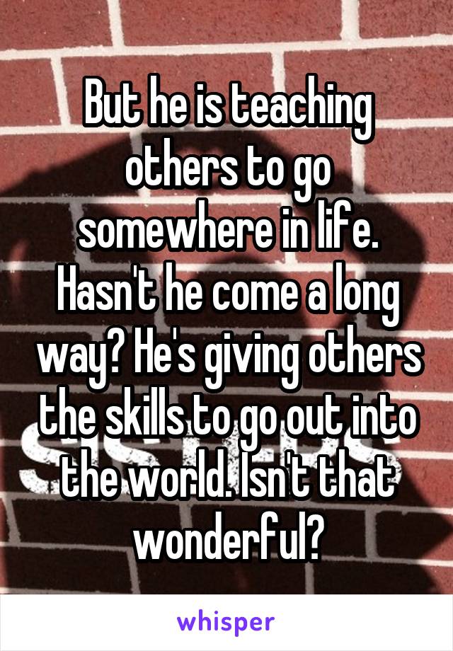 But he is teaching others to go somewhere in life. Hasn't he come a long way? He's giving others the skills to go out into the world. Isn't that wonderful?