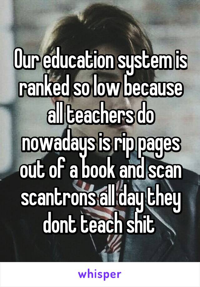 Our education system is ranked so low because all teachers do nowadays is rip pages out of a book and scan scantrons all day they dont teach shit 