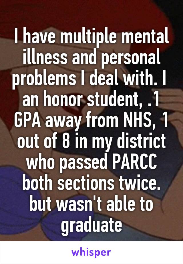 I have multiple mental illness and personal problems I deal with. I  an honor student, .1 GPA away from NHS, 1 out of 8 in my district who passed PARCC both sections twice.
but wasn't able to graduate