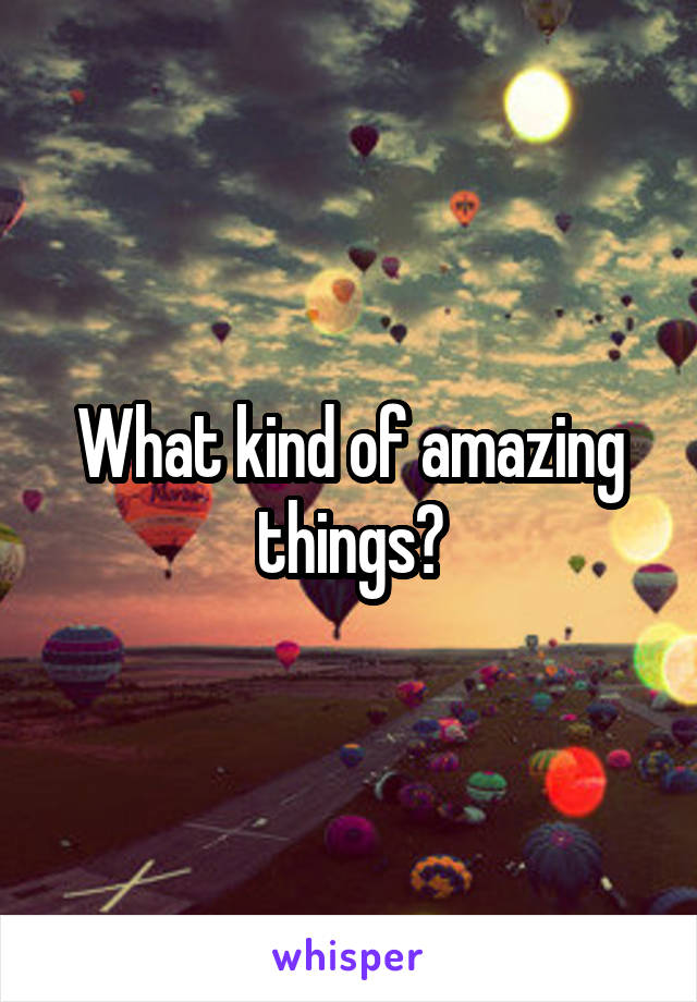 What kind of amazing things?