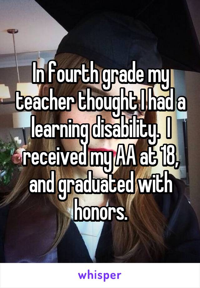 In fourth grade my teacher thought I had a learning disability.  I received my AA at 18, and graduated with honors.