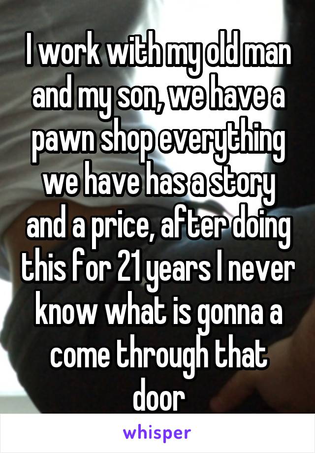 I work with my old man and my son, we have a pawn shop everything we have has a story and a price, after doing this for 21 years I never know what is gonna a come through that door