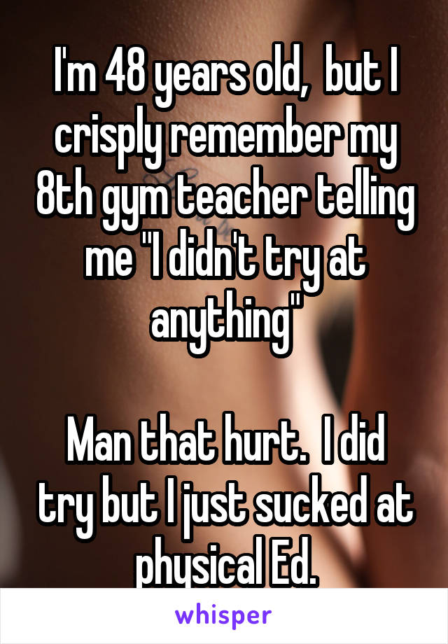 I'm 48 years old,  but I crisply remember my 8th gym teacher telling me "I didn't try at anything"

Man that hurt.  I did try but I just sucked at physical Ed.