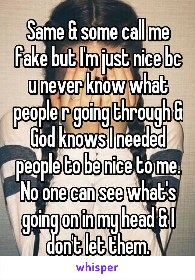 Same & some call me fake but I'm just nice bc u never know what people r going through & God knows I needed people to be nice to me. No one can see what's going on in my head & I don't let them.