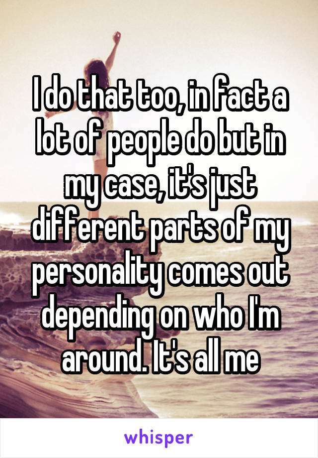 I do that too, in fact a lot of people do but in my case, it's just different parts of my personality comes out depending on who I'm around. It's all me