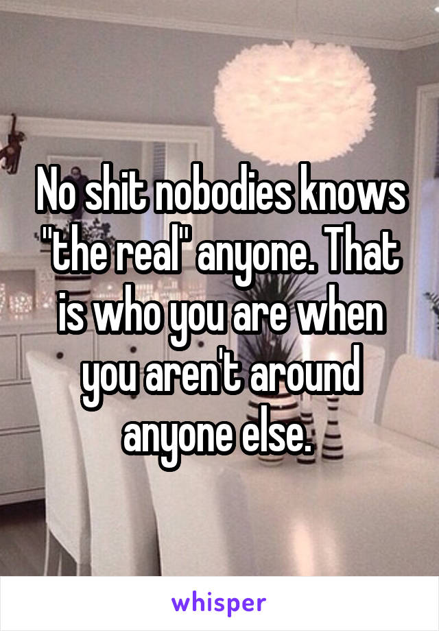 No shit nobodies knows "the real" anyone. That is who you are when you aren't around anyone else. 