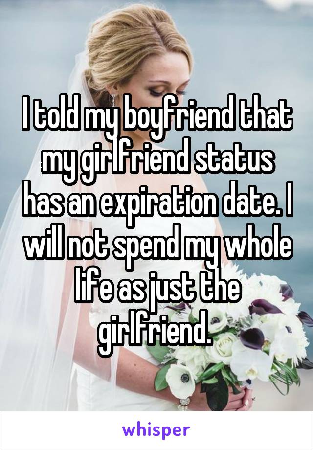 I told my boyfriend that my girlfriend status has an expiration date. I will not spend my whole life as just the girlfriend. 