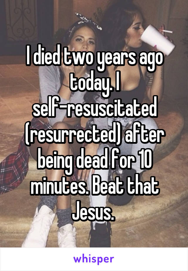 I died two years ago today. I self-resuscitated (resurrected) after being dead for 10 minutes. Beat that Jesus. 