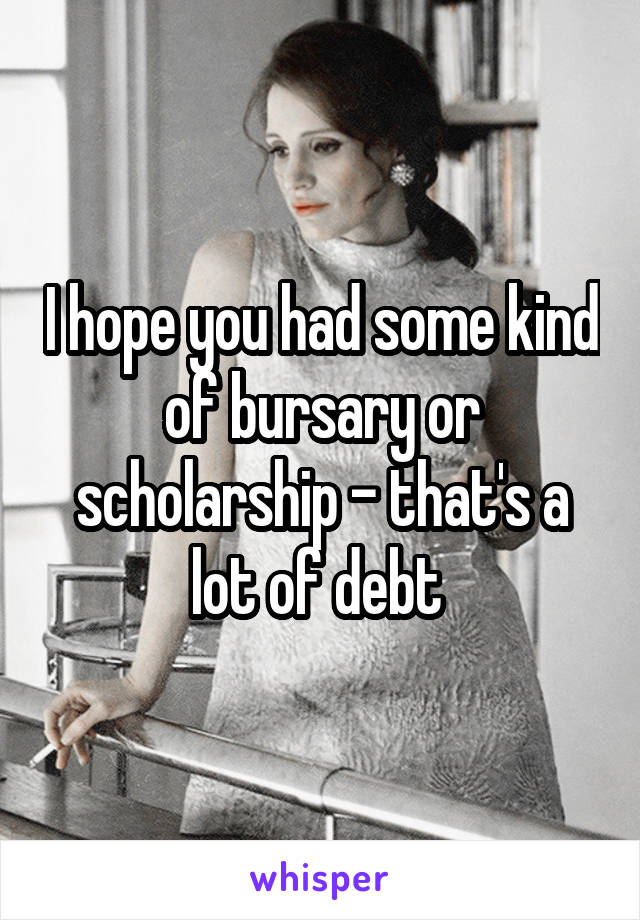 I hope you had some kind of bursary or scholarship - that's a lot of debt 