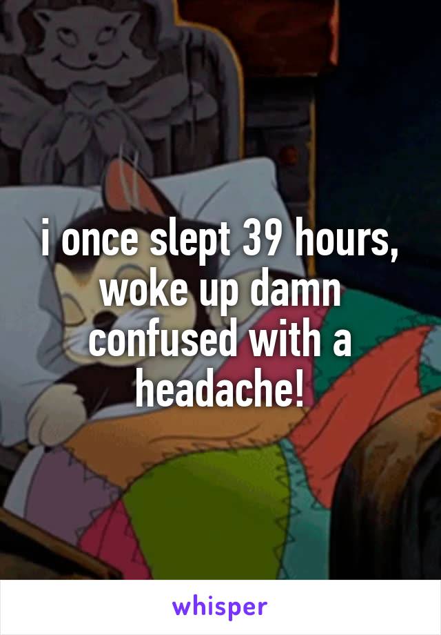i once slept 39 hours, woke up damn confused with a headache!