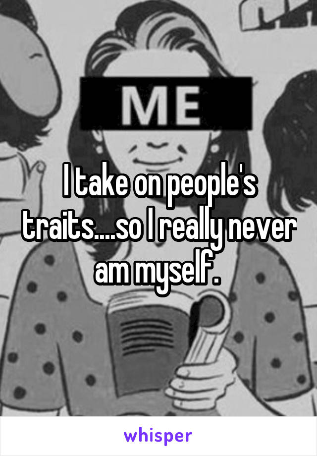 I take on people's traits....so I really never am myself. 