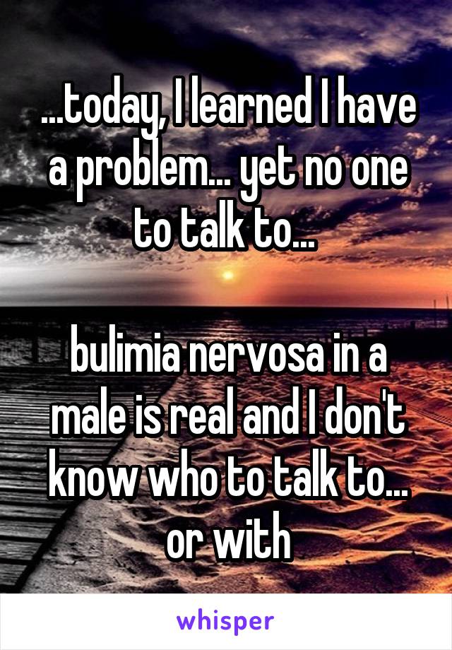 ...today, I learned I have a problem... yet no one to talk to... 

bulimia nervosa in a male is real and I don't know who to talk to... or with
