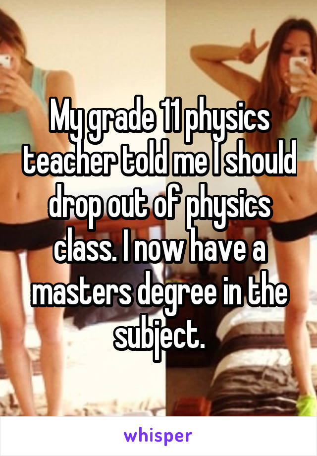 My grade 11 physics teacher told me I should drop out of physics class. I now have a masters degree in the subject.