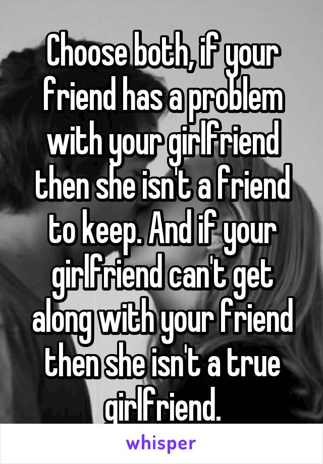 Choose both, if your friend has a problem with your girlfriend then she isn't a friend to keep. And if your girlfriend can't get along with your friend then she isn't a true girlfriend.