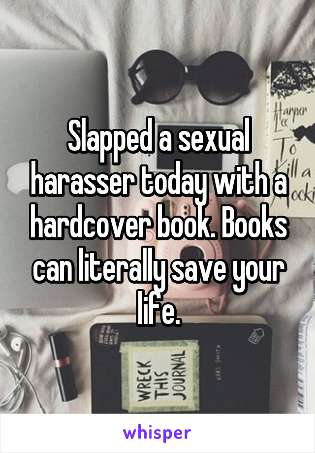 Slapped a sexual harasser today with a hardcover book. Books can literally save your life.