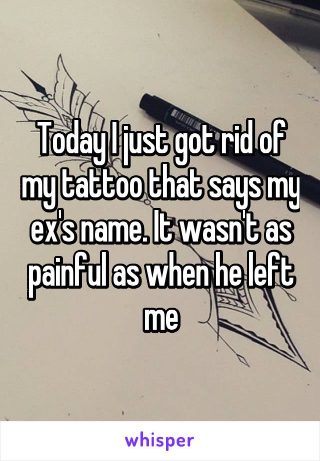 Today I just got rid of my tattoo that says my ex's name. It wasn't as painful as when he left me