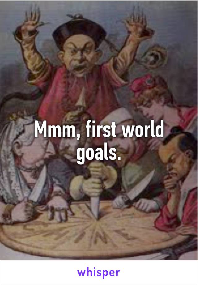 Mmm, first world goals.