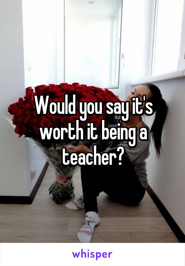Would you say it's worth it being a teacher?