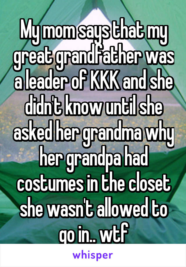 My mom says that my great grandfather was a leader of KKK and she didn't know until she asked her grandma why her grandpa had costumes in the closet she wasn't allowed to go in.. wtf