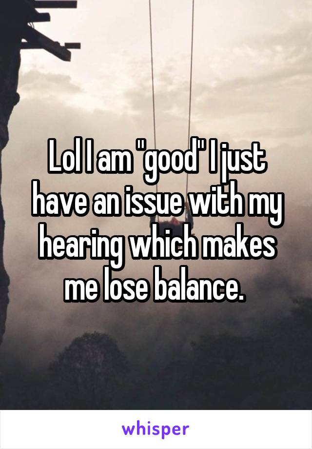 Lol I am "good" I just have an issue with my hearing which makes me lose balance. 