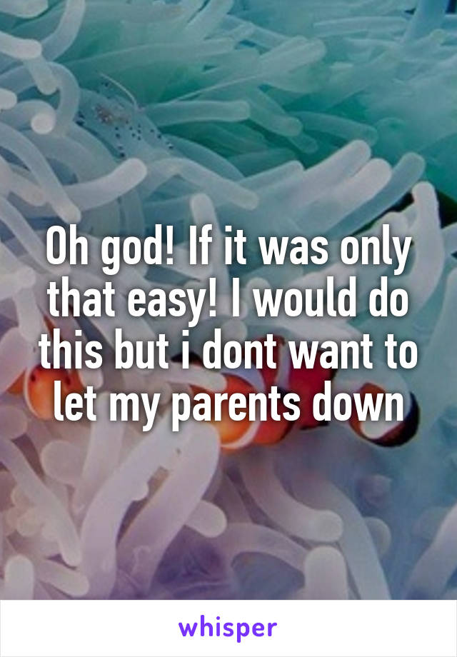 Oh god! If it was only that easy! I would do this but i dont want to let my parents down