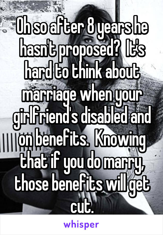 Oh so after 8 years he hasn't proposed?  It's hard to think about marriage when your girlfriend's disabled and on benefits.  Knowing that if you do marry, those benefits will get cut.
