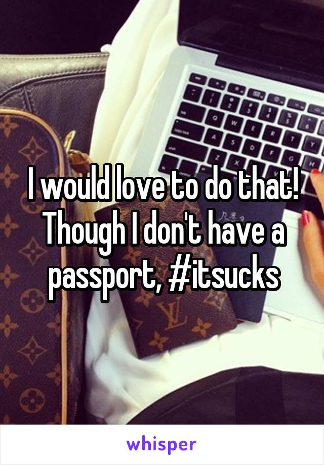 I would love to do that!
Though I don't have a passport, #itsucks