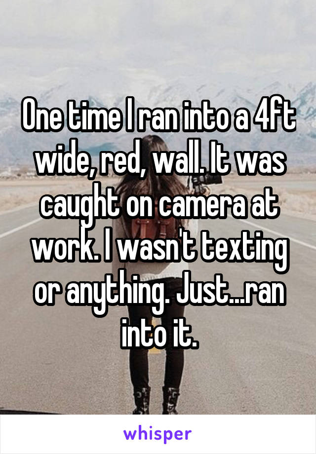 One time I ran into a 4ft wide, red, wall. It was caught on camera at work. I wasn't texting or anything. Just...ran into it.