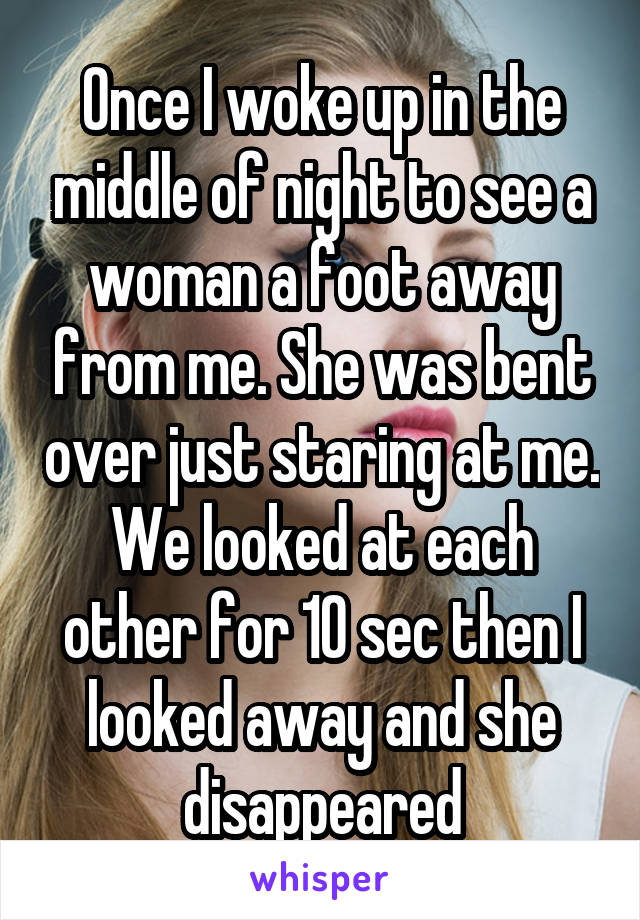 Once I woke up in the middle of night to see a woman a foot away from me. She was bent over just staring at me. We looked at each other for 10 sec then I looked away and she disappeared