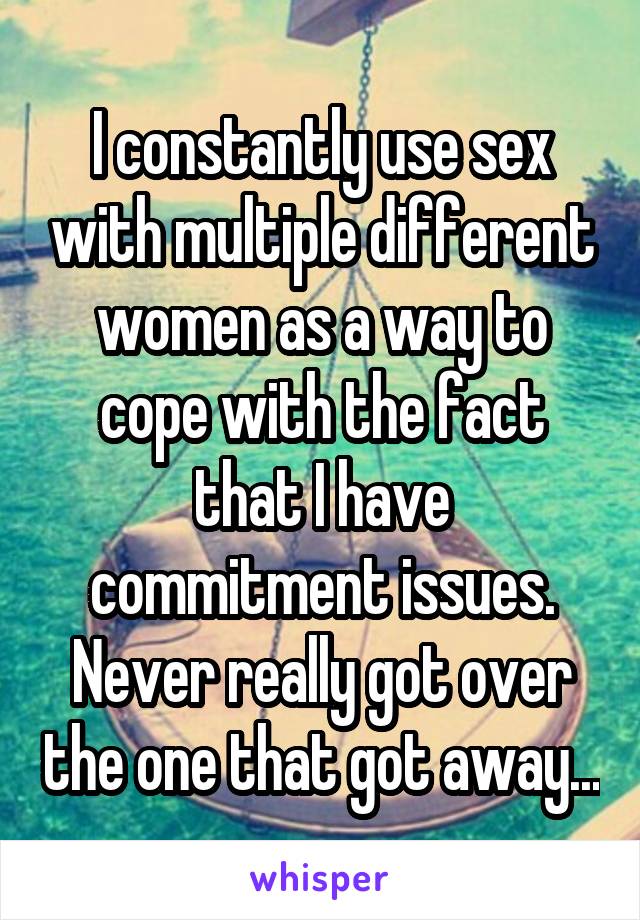 I constantly use sex with multiple different women as a way to cope with the fact that I have commitment issues. Never really got over the one that got away...