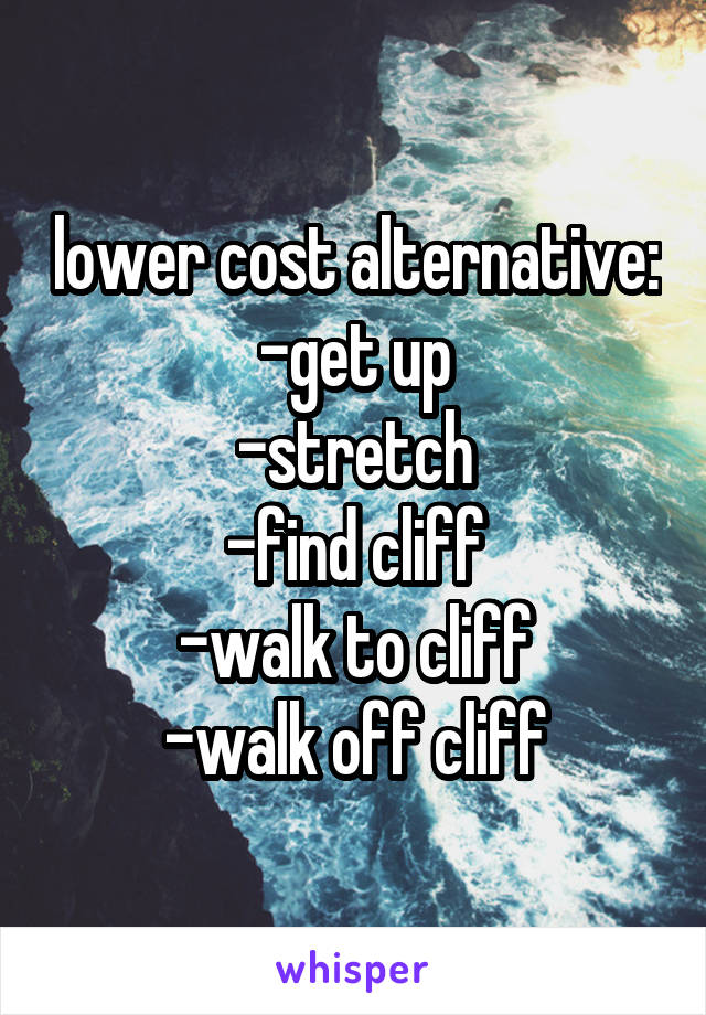 lower cost alternative:
-get up
-stretch
-find cliff
-walk to cliff
-walk off cliff