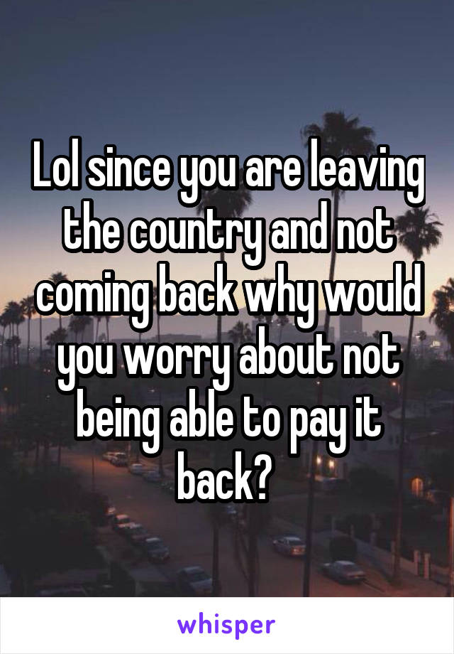 Lol since you are leaving the country and not coming back why would you worry about not being able to pay it back? 