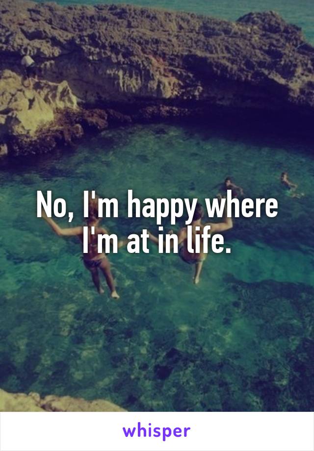 No, I'm happy where I'm at in life.