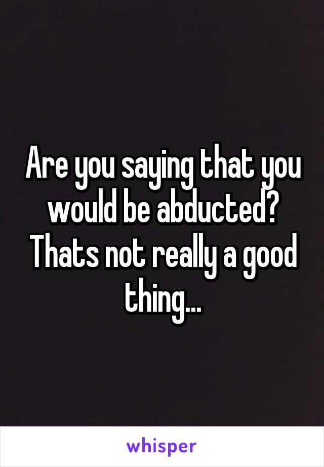 Are you saying that you would be abducted? Thats not really a good thing...