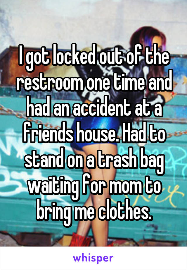 I got locked out of the restroom one time and had an accident at a friends house. Had to stand on a trash bag waiting for mom to bring me clothes.