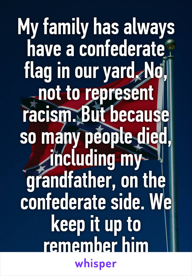 My family has always have a confederate flag in our yard. No, not to represent racism. But because so many people died, including my grandfather, on the confederate side. We keep it up to remember him