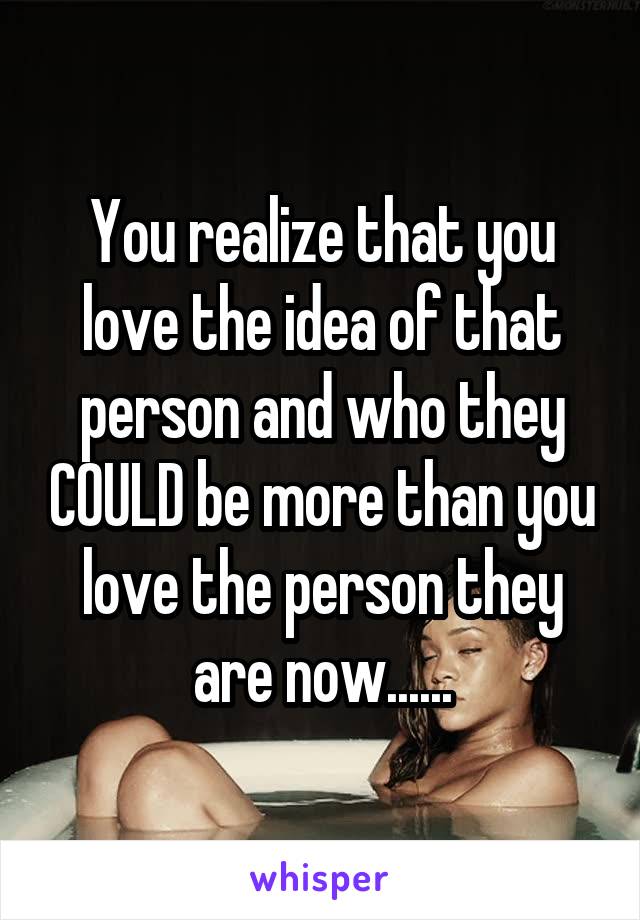 You realize that you love the idea of that person and who they COULD be more than you love the person they are now......