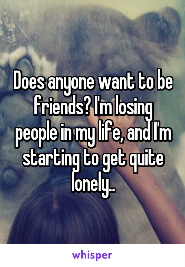 Does anyone want to be friends? I'm losing people in my life, and I'm starting to get quite lonely..