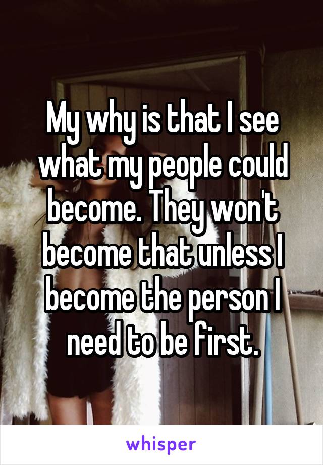 My why is that I see what my people could become. They won't become that unless I become the person I need to be first.